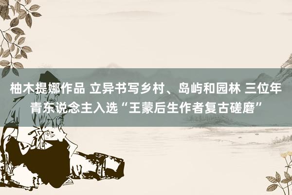 柚木提娜作品 立异书写乡村、岛屿和园林 三位年青东说念主入选“王蒙后生作者复古磋磨”