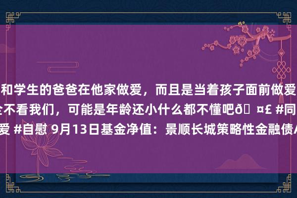 和学生的爸爸在他家做爱，而且是当着孩子面前做爱，太刺激了，孩子完全不看我们，可能是年龄还小什么都不懂吧🤣 #同城 #文爱 #自慰 9月13日基金净值：景顺长城策略性金融债A最新净值1.0674，涨0.08%