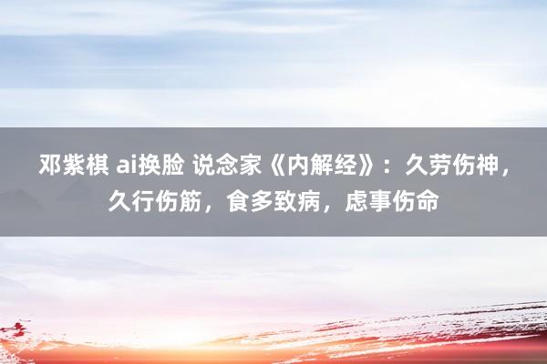 邓紫棋 ai换脸 说念家《内解经》：久劳伤神，久行伤筋，食多致病，虑事伤命