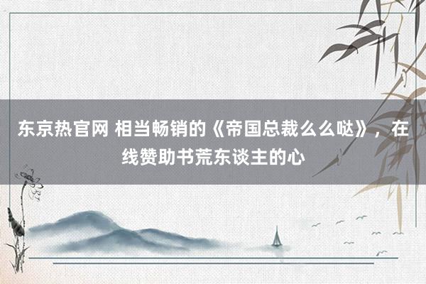 东京热官网 相当畅销的《帝国总裁么么哒》，在线赞助书荒东谈主的心