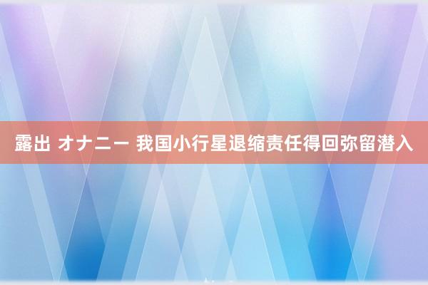 露出 オナニー 我国小行星退缩责任得回弥留潜入