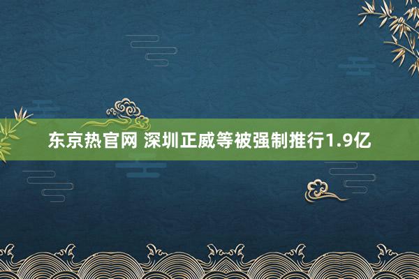 东京热官网 深圳正威等被强制推行1.9亿