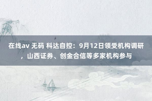 在线av 无码 科达自控：9月12日领受机构调研，山西证券、创金合信等多家机构参与