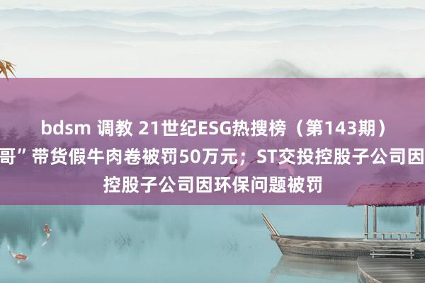 bdsm 调教 21世纪ESG热搜榜（第143期）丨“浪漫小杨哥”带货假牛肉卷被罚50万元；ST交投控股子公司因环保问题被罚