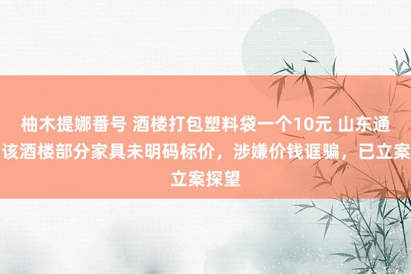 柚木提娜番号 酒楼打包塑料袋一个10元 山东通报：该酒楼部分家具未明码标价，涉嫌价钱诓骗，已立案探望