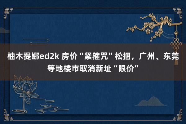 柚木提娜ed2k 房价“紧箍咒”松捆，广州、东莞等地楼市取消新址“限价”