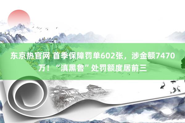 东京热官网 首季保障罚单602张，涉金额7470万！“滇黑鲁”处罚额度居前三