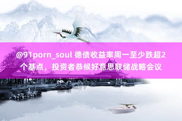 @91porn_soul 德债收益率周一至少跌超2个基点，投资者恭候好意思联储战略会议