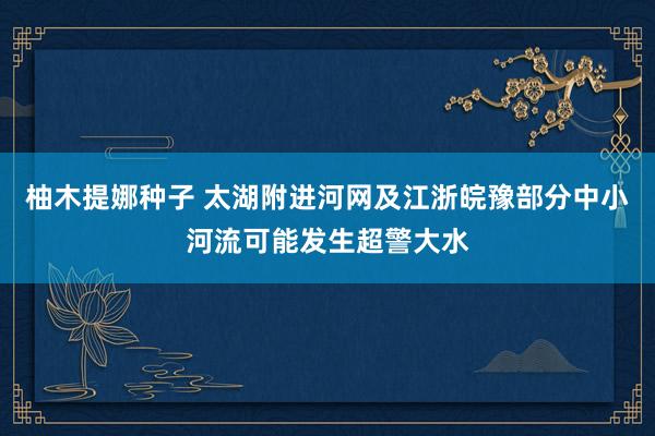 柚木提娜种子 太湖附进河网及江浙皖豫部分中小河流可能发生超警大水