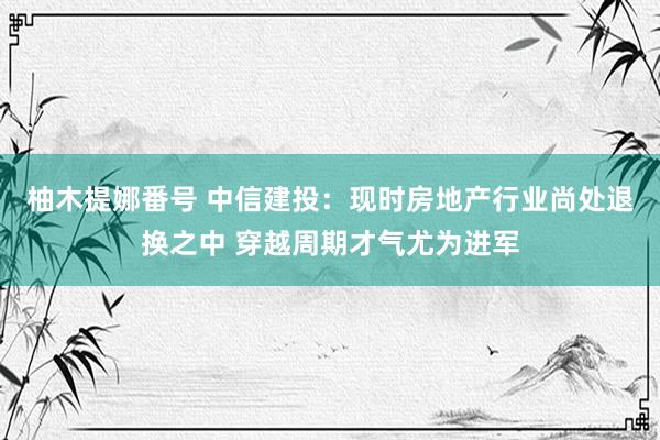 柚木提娜番号 中信建投：现时房地产行业尚处退换之中 穿越周期才气尤为进军