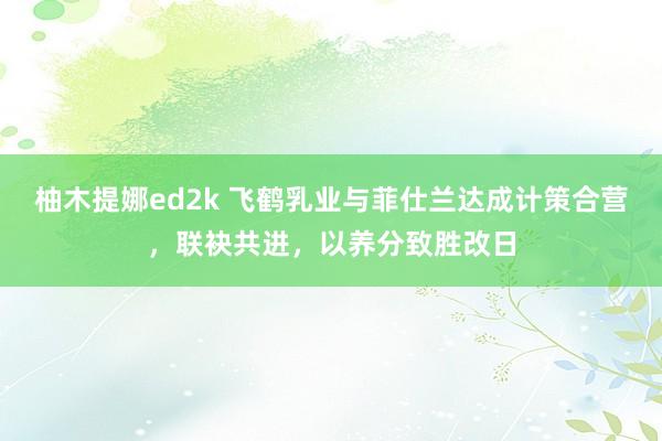 柚木提娜ed2k 飞鹤乳业与菲仕兰达成计策合营，联袂共进，以养分致胜改日