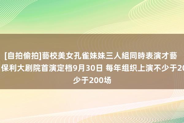 [自拍偷拍]藝校美女孔雀妹妹三人組同時表演才藝 南昌保利大剧院首演定档9月30日 每年组织上演不少于200场