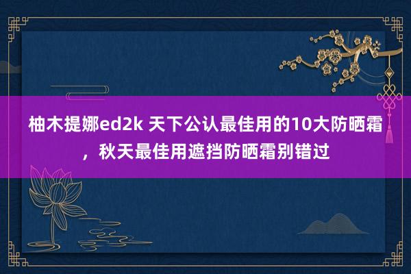 柚木提娜ed2k 天下公认最佳用的10大防晒霜，秋天最佳用遮挡防晒霜别错过