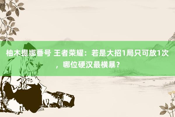 柚木提娜番号 王者荣耀：若是大招1局只可放1次，哪位硬汉最横暴？