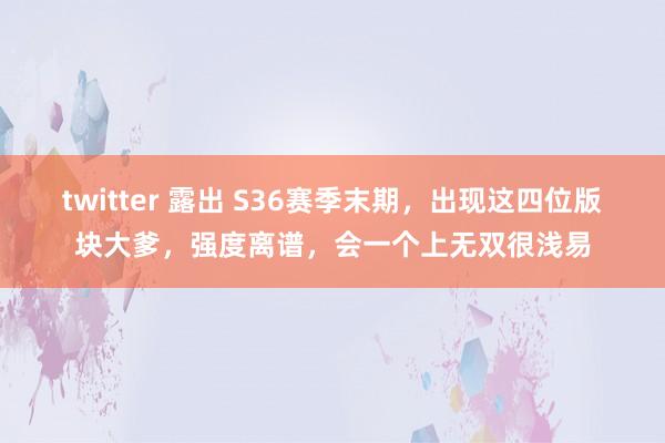 twitter 露出 S36赛季末期，出现这四位版块大爹，强度离谱，会一个上无双很浅易