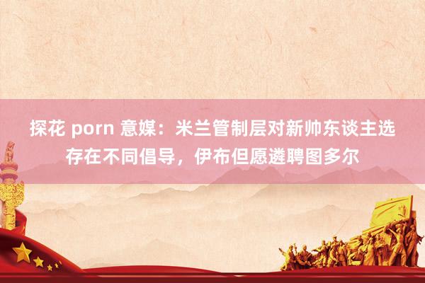 探花 porn 意媒：米兰管制层对新帅东谈主选存在不同倡导，伊布但愿遴聘图多尔