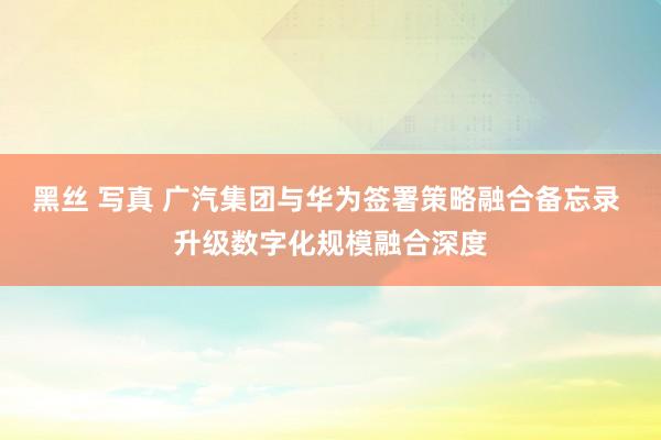 黑丝 写真 广汽集团与华为签署策略融合备忘录 升级数字化规模融合深度