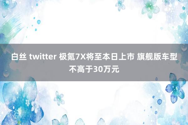 白丝 twitter 极氪7X将至本日上市 旗舰版车型不高于30万元