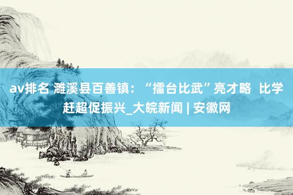 av排名 濉溪县百善镇：“擂台比武”亮才略  比学赶超促振兴_大皖新闻 | 安徽网