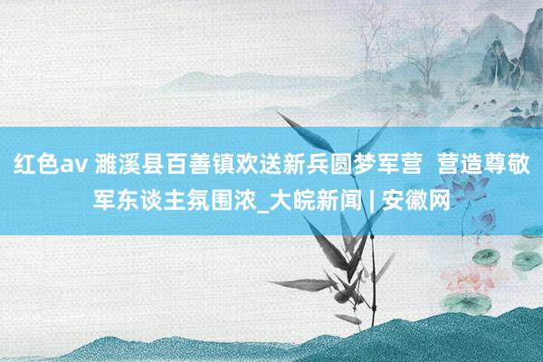 红色av 濉溪县百善镇欢送新兵圆梦军营  营造尊敬军东谈主氛围浓_大皖新闻 | 安徽网