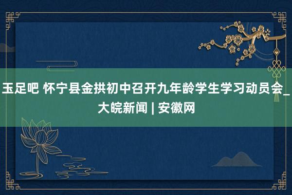 玉足吧 怀宁县金拱初中召开九年龄学生学习动员会_大皖新闻 | 安徽网