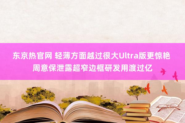 东京热官网 轻薄方面越过很大Ultra版更惊艳 周意保泄露超窄边框研发用渡过亿