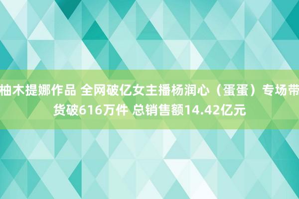 柚木提娜作品 全网破亿女主播杨润心（蛋蛋）专场带货破616万件 总销售额14.42亿元