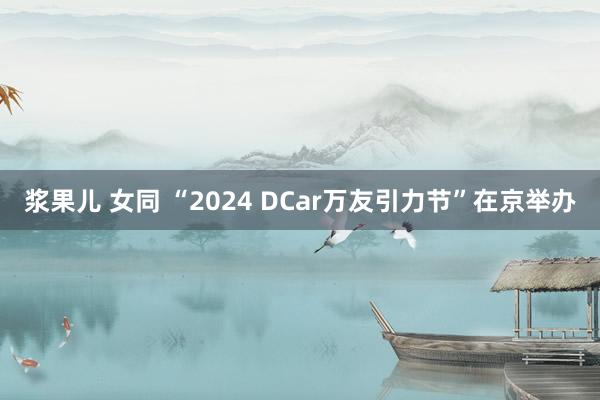 浆果儿 女同 “2024 DCar万友引力节”在京举办