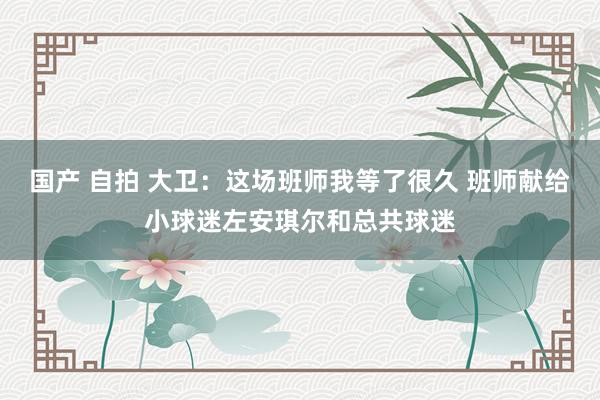 国产 自拍 大卫：这场班师我等了很久 班师献给小球迷左安琪尔和总共球迷