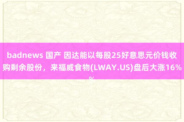 badnews 国产 因达能以每股25好意思元价钱收购剩余股份，来福威食物(LWAY.US)盘后大涨16%