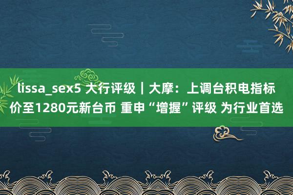 lissa_sex5 大行评级｜大摩：上调台积电指标价至1280元新台币 重申“增握”评级 为行业首选