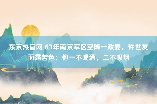 东京热官网 63年南京军区空降一政委，许世友面露苦色：他一不喝酒，二不吸烟