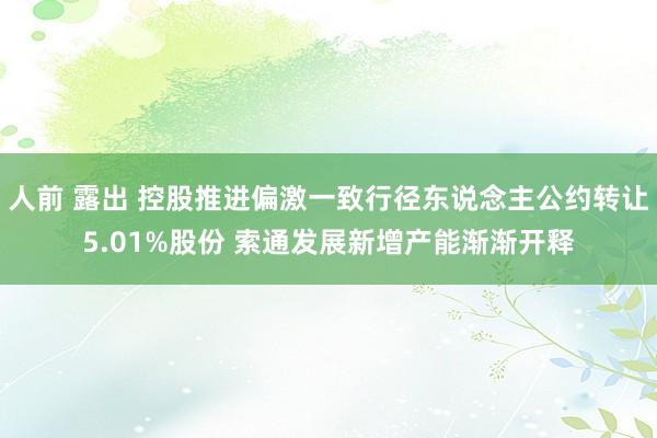 人前 露出 控股推进偏激一致行径东说念主公约转让5.01%股份 索通发展新增产能渐渐开释