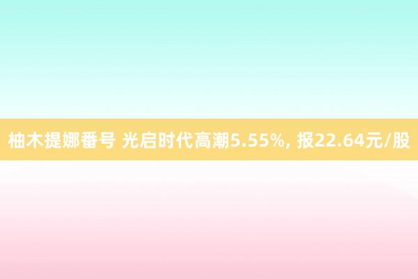 柚木提娜番号 光启时代高潮5.55%， 报22.64元/股