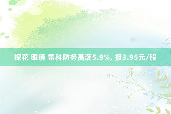 探花 眼镜 雷科防务高潮5.9%， 报3.95元/股