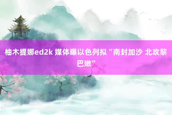 柚木提娜ed2k 媒体曝以色列拟“南封加沙 北攻黎巴嫩”