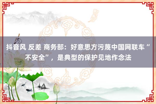 抖音风 反差 商务部：好意思方污蔑中国网联车“不安全”，是典型的保护见地作念法