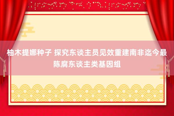 柚木提娜种子 探究东谈主员见效重建南非迄今最陈腐东谈主类基因组