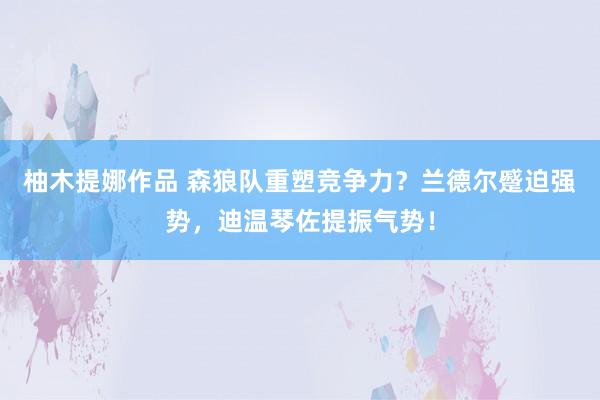 柚木提娜作品 森狼队重塑竞争力？兰德尔蹙迫强势，迪温琴佐提振气势！