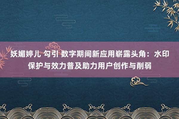 妖媚婷儿 勾引 数字期间新应用崭露头角：水印保护与效力普及助力用户创作与削弱