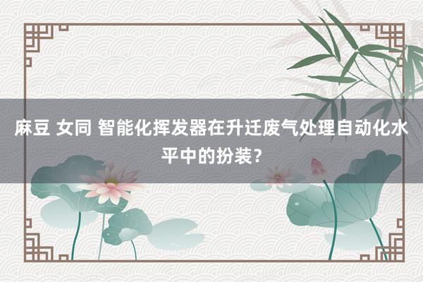 麻豆 女同 智能化挥发器在升迁废气处理自动化水平中的扮装？