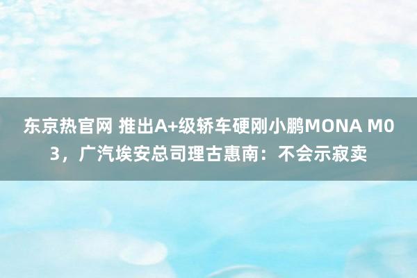 东京热官网 推出A+级轿车硬刚小鹏MONA M03，广汽埃安总司理古惠南：不会示寂卖