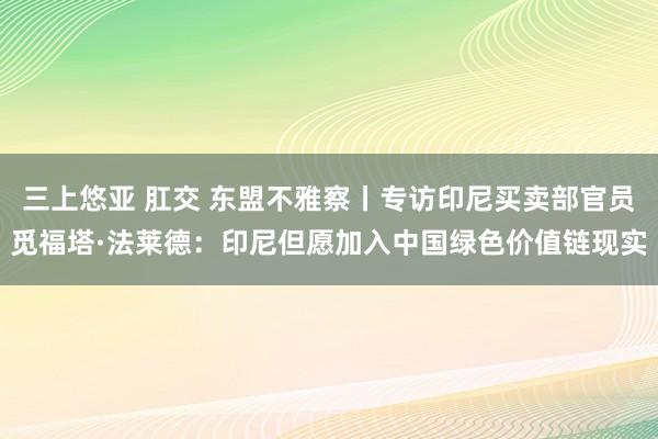 三上悠亚 肛交 东盟不雅察丨专访印尼买卖部官员觅福塔·法莱德：印尼但愿加入中国绿色价值链现实