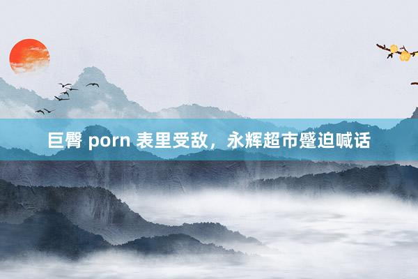 巨臀 porn 表里受敌，永辉超市蹙迫喊话