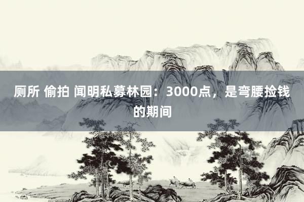 厕所 偷拍 闻明私募林园：3000点，是弯腰捡钱的期间