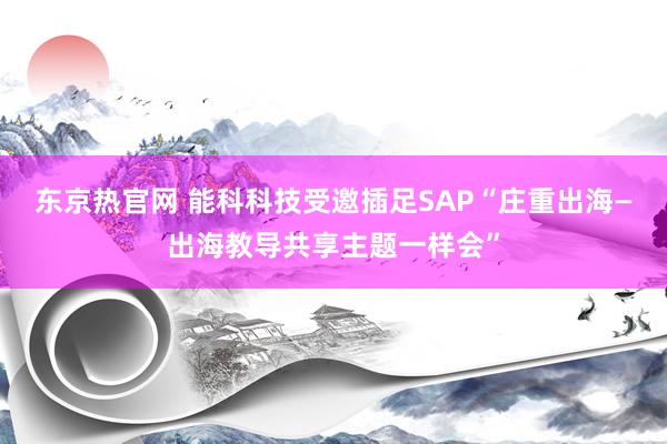 东京热官网 能科科技受邀插足SAP“庄重出海—出海教导共享主题一样会”