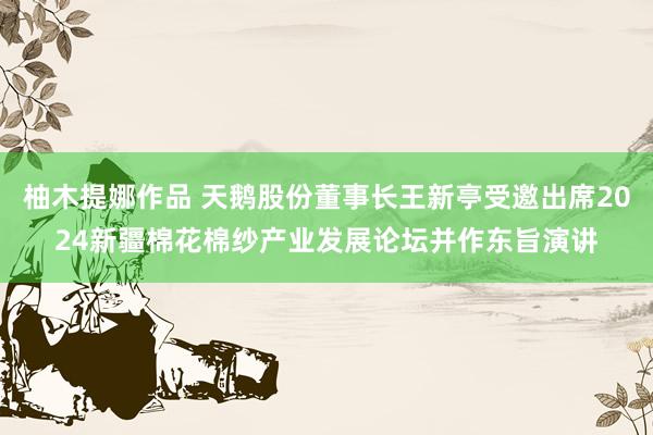 柚木提娜作品 天鹅股份董事长王新亭受邀出席2024新疆棉花棉纱产业发展论坛并作东旨演讲