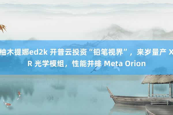 柚木提娜ed2k 开普云投资“铅笔视界”，来岁量产 XR 光学模组，性能并排 Meta Orion