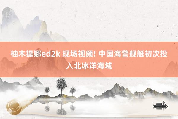 柚木提娜ed2k 现场视频! 中国海警舰艇初次投入北冰洋海域