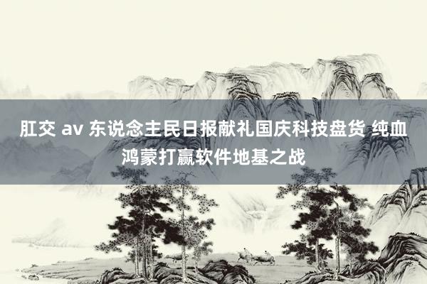 肛交 av 东说念主民日报献礼国庆科技盘货 纯血鸿蒙打赢软件地基之战